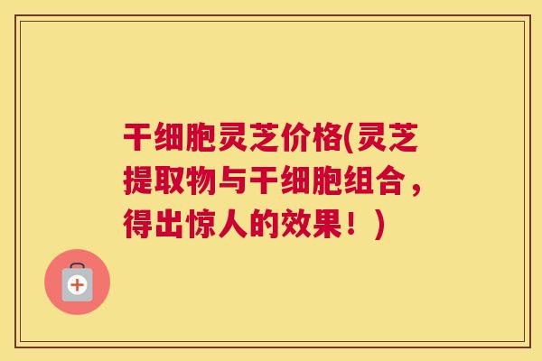 干细胞灵芝价格(灵芝提取物与干细胞组合，得出惊人的效果！)