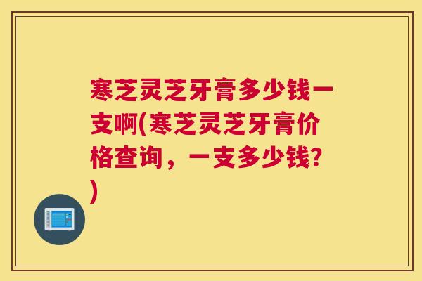 寒芝灵芝牙膏多少钱一支啊(寒芝灵芝牙膏价格查询，一支多少钱？)