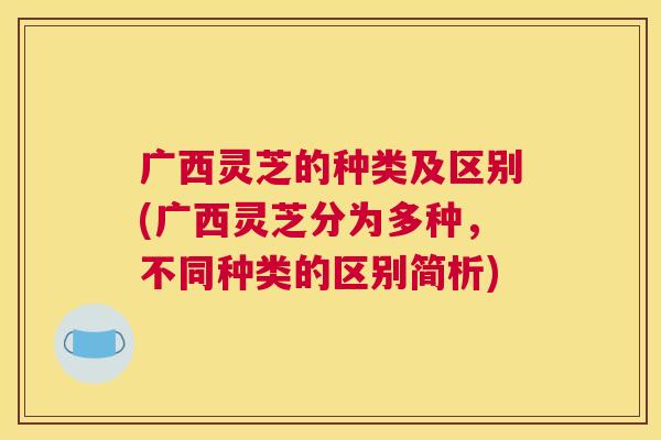 广西灵芝的种类及区别(广西灵芝分为多种，不同种类的区别简析)