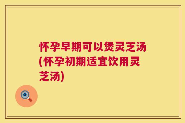 怀孕早期可以煲灵芝汤(怀孕初期适宜饮用灵芝汤)