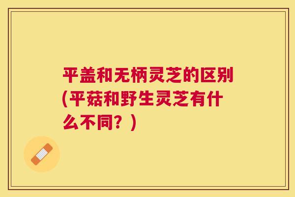平盖和无柄灵芝的区别(平菇和野生灵芝有什么不同？)