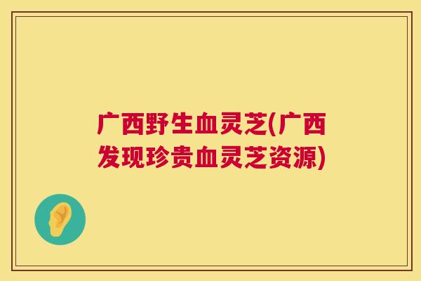 广西野生灵芝(广西发现珍贵灵芝资源)