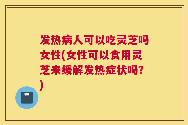 发热人可以吃灵芝吗女性(女性可以食用灵芝来缓解发热症状吗？)