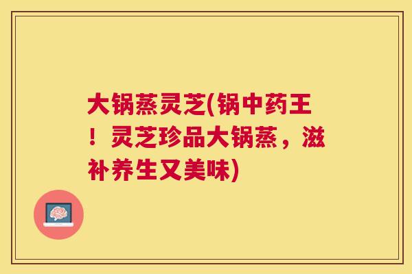 大锅蒸灵芝(锅王！灵芝珍品大锅蒸，滋补养生又美味)