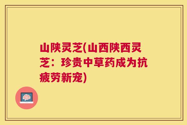 山陕灵芝(山西陕西灵芝：珍贵中草药成为新宠)