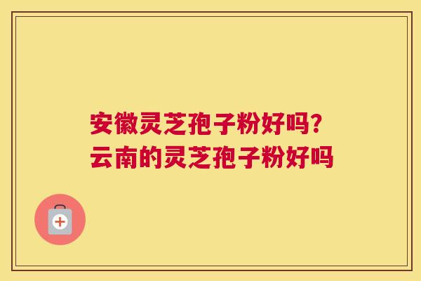 安徽灵芝孢子粉好吗？云南的灵芝孢子粉好吗