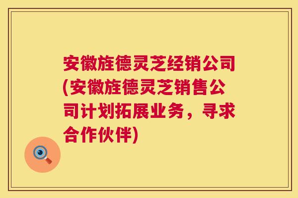 安徽旌德灵芝经销公司(安徽旌德灵芝销售公司计划拓展业务，寻求合作伙伴)