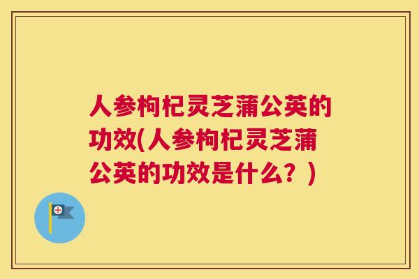 人参枸杞灵芝蒲公英的功效(人参枸杞灵芝蒲公英的功效是什么？)