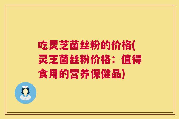 吃灵芝菌丝粉的价格(灵芝菌丝粉价格：值得食用的营养保健品)