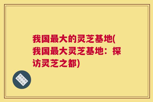 我国大的灵芝基地(我国大灵芝基地：探访灵芝之都)