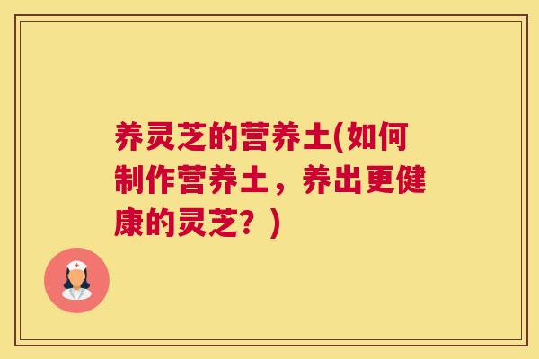 养灵芝的营养土(如何制作营养土，养出更健康的灵芝？)