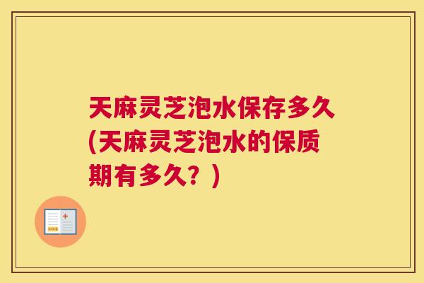 天麻灵芝泡水保存多久(天麻灵芝泡水的保质期有多久？)
