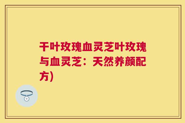 干叶玫瑰灵芝叶玫瑰与灵芝：天然养颜配方)