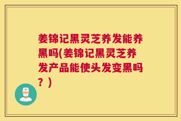 姜锦记黑灵芝养发能养黑吗(姜锦记黑灵芝养发产品能使头发变黑吗？)