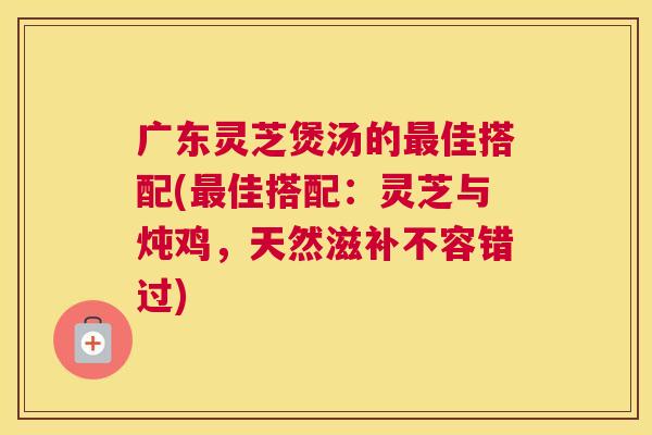 广东灵芝煲汤的佳搭配(佳搭配：灵芝与炖鸡，天然滋补不容错过)