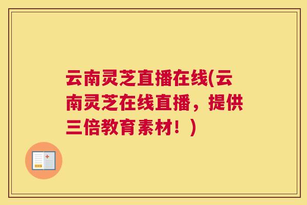云南灵芝直播在线(云南灵芝在线直播，提供三倍教育素材！)