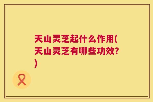 天山灵芝起什么作用(天山灵芝有哪些功效？)
