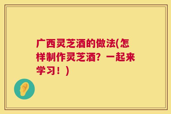 广西灵芝酒的做法(怎样制作灵芝酒？一起来学习！)
