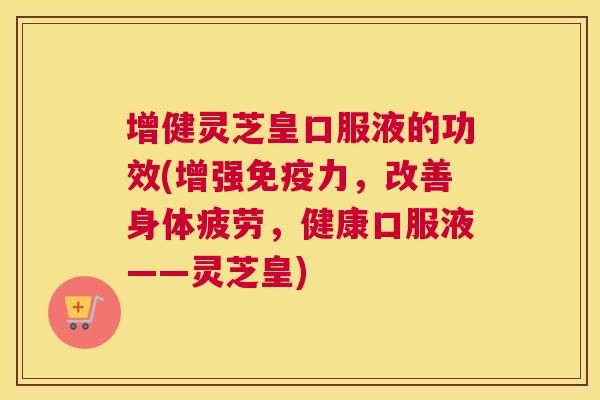 增健灵芝皇口服液的功效(增强免疫力，改善身体疲劳，健康口服液——灵芝皇)