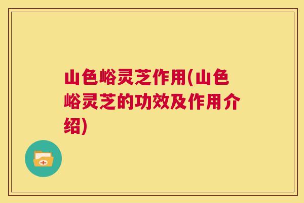山色峪灵芝作用(山色峪灵芝的功效及作用介绍)