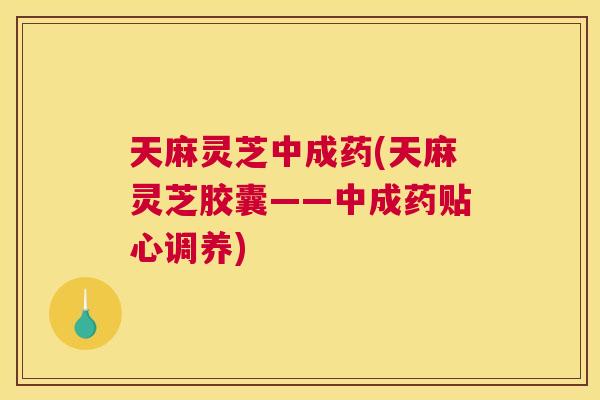 天麻灵芝中成药(天麻灵芝胶囊——中成药贴心调养)