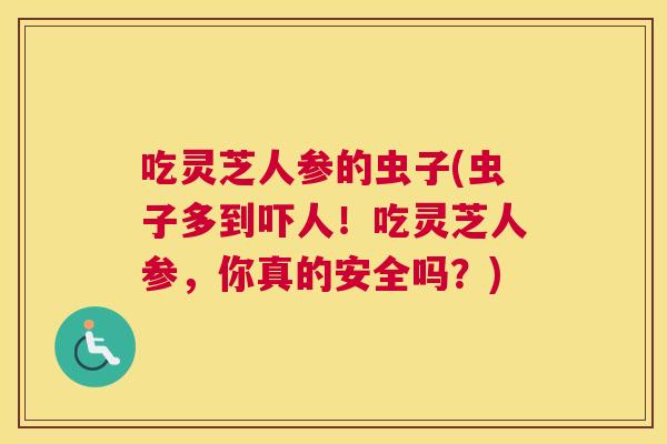 吃灵芝人参的虫子(虫子多到吓人！吃灵芝人参，你真的安全吗？)