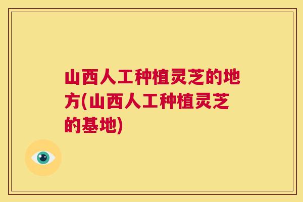 山西人工种植灵芝的地方(山西人工种植灵芝的基地)