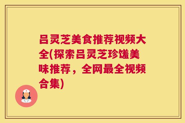 吕灵芝美食推荐视频大全(探索吕灵芝珍馐美味推荐，全网全视频合集)
