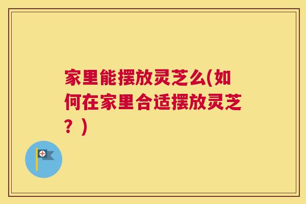 家里能摆放灵芝么(如何在家里合适摆放灵芝？)