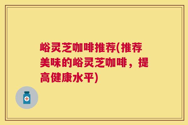 峪灵芝咖啡推荐(推荐美味的峪灵芝咖啡，提高健康水平)