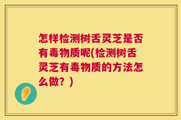 怎样检测树舌灵芝是否有毒物质呢(检测树舌灵芝有毒物质的方法怎么做？)