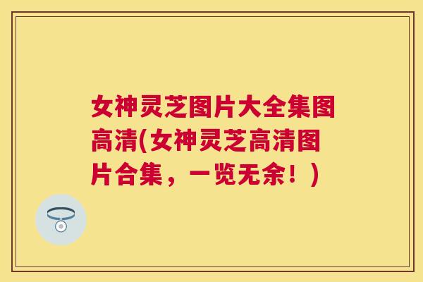 女神灵芝图片大全集图高清(女神灵芝高清图片合集，一览无余！)