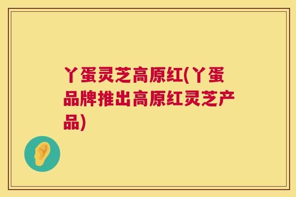 丫蛋灵芝高原红(丫蛋品牌推出高原红灵芝产品)