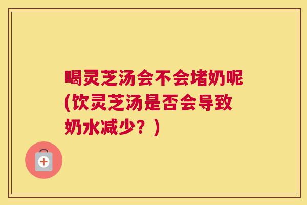 喝灵芝汤会不会堵奶呢(饮灵芝汤是否会导致奶水减少？)
