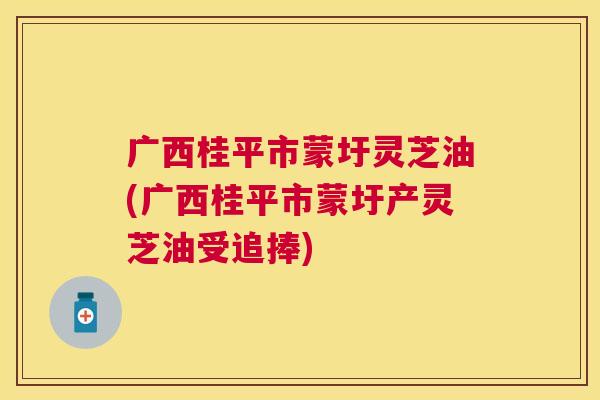 广西桂平市蒙圩灵芝油(广西桂平市蒙圩产灵芝油受追捧)