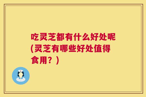 吃灵芝都有什么好处呢(灵芝有哪些好处值得食用？)