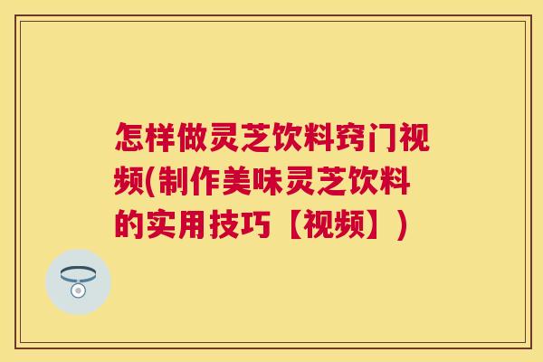 怎样做灵芝饮料窍门视频(制作美味灵芝饮料的实用技巧【视频】)