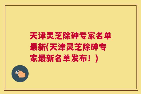 天津灵芝除砷专家名单新(天津灵芝除砷专家新名单发布！)