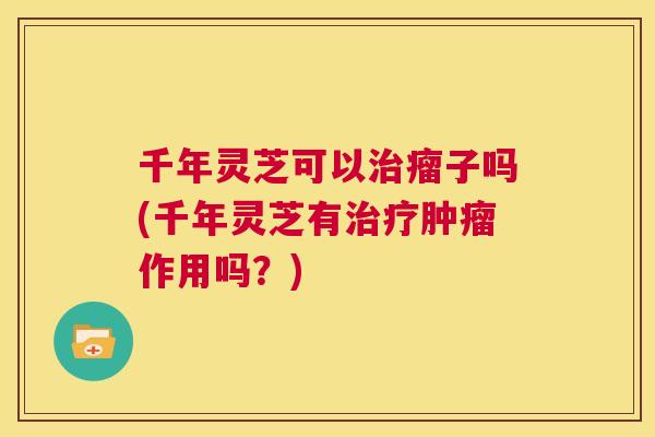 千年灵芝可以瘤子吗(千年灵芝有作用吗？)
