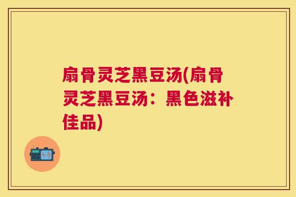 扇骨灵芝黑豆汤(扇骨灵芝黑豆汤：黑色滋补佳品)