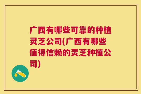 广西有哪些可靠的种植灵芝公司(广西有哪些值得信赖的灵芝种植公司)