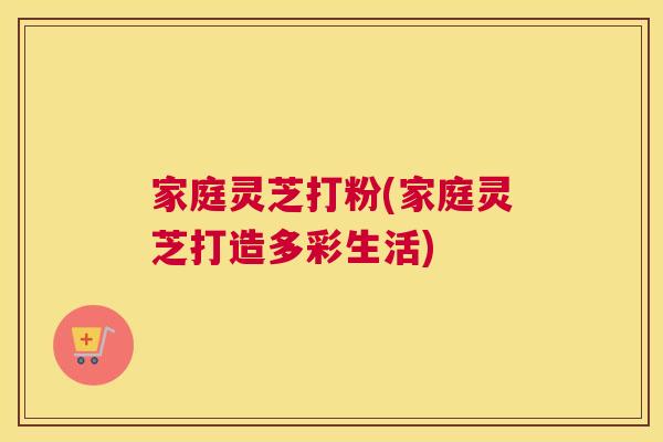 家庭灵芝打粉(家庭灵芝打造多彩生活)