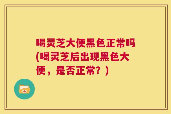 喝灵芝大便黑色正常吗(喝灵芝后出现黑色大便，是否正常？)