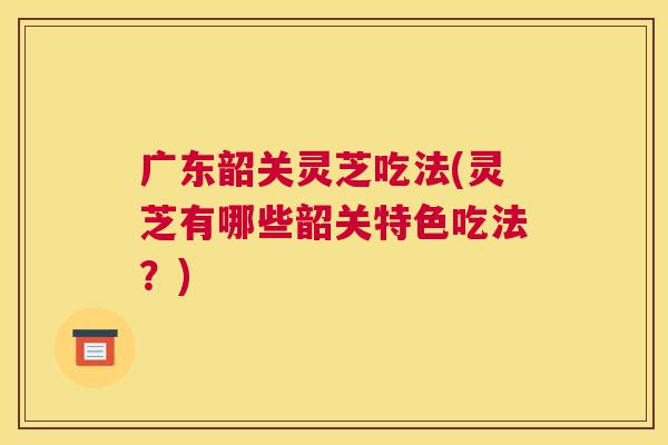 广东韶关灵芝吃法(灵芝有哪些韶关特色吃法？)