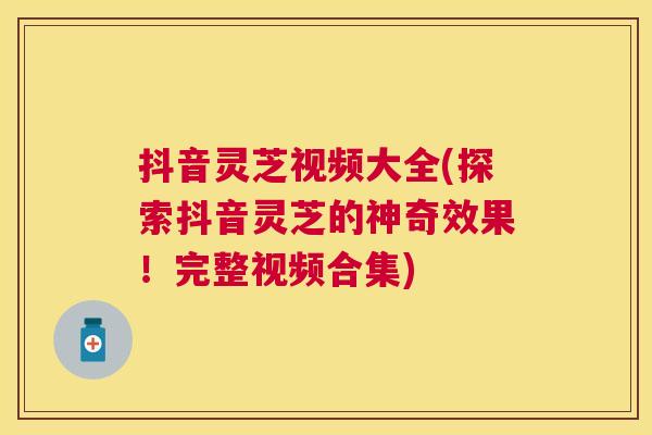 抖音灵芝视频大全(探索抖音灵芝的神奇效果！完整视频合集)