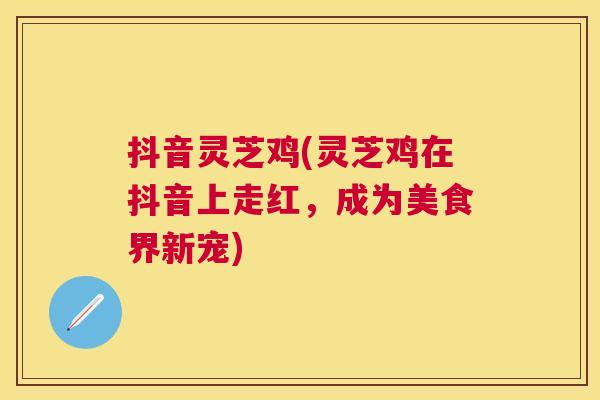 抖音灵芝鸡(灵芝鸡在抖音上走红，成为美食界新宠)