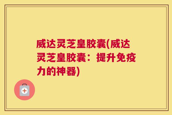 威达灵芝皇胶囊(威达灵芝皇胶囊：提升免疫力的神器)
