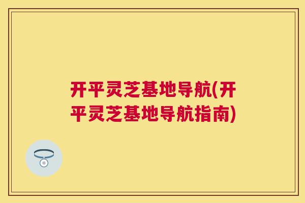 开平灵芝基地导航(开平灵芝基地导航指南)