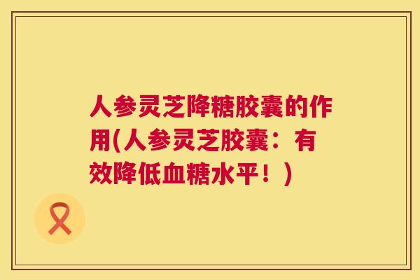 人参灵芝降糖胶囊的作用(人参灵芝胶囊：有效降低水平！)