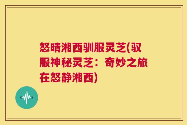 怒晴湘西驯服灵芝(驭服神秘灵芝：奇妙之旅在怒静湘西)